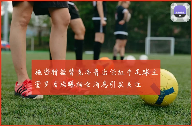 施密特接替克洛普出任红牛足球主管罗马诺曝转会消息引发关注