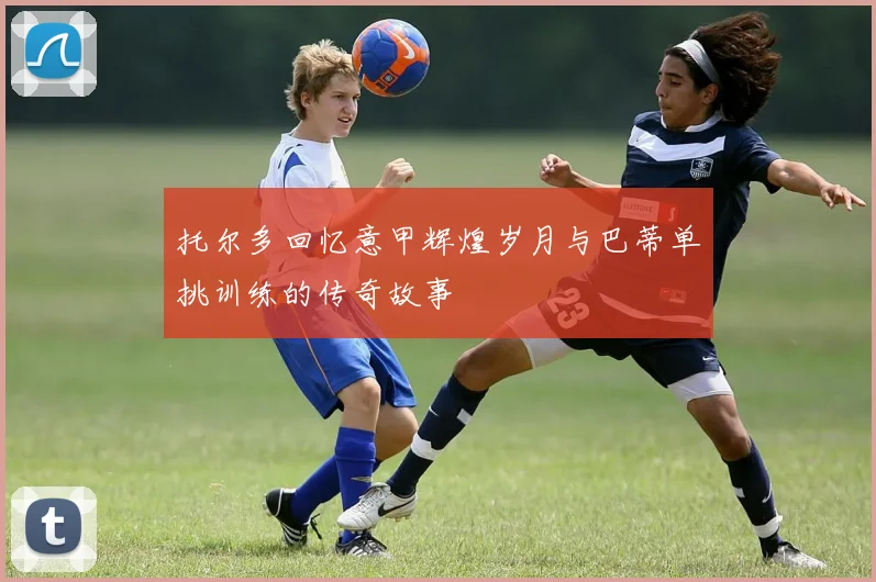 托尔多回忆意甲辉煌岁月与巴蒂单挑训练的传奇故事
