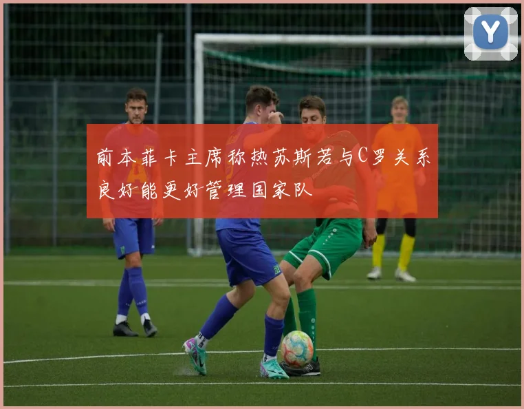 前本菲卡主席称热苏斯若与C罗关系良好能更好管理国家队